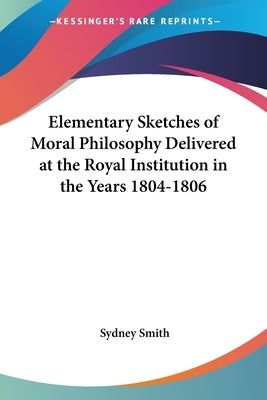 Elementary Sketches of Moral Philosophy Delivered at the Royal Institution in the Years 1804-1806 by Smith, Sydney