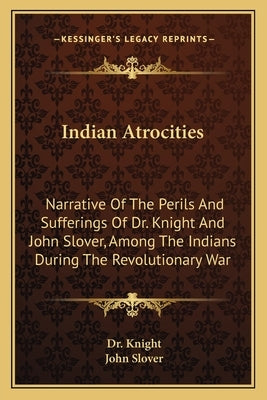 Indian Atrocities: Narrative of the Perils and Sufferings of Dr. Knight and John Slover, Among the Indians During the Revolutionary War by Dr Knight