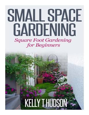 Small Space Gardening: Square Foot Gardening for Beginners by Hudson, Kelly T.