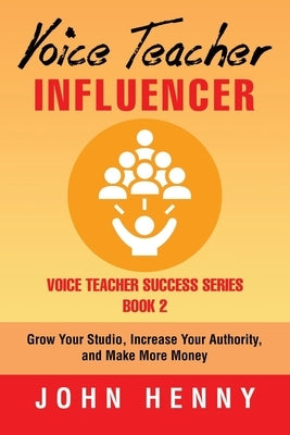 Voice Teacher Influencer: Grow Your Studio, Increase Your Authority, and Make More Money by Henny, John