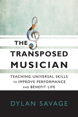 The Transposed Musician: Teaching Universal Skills to Improve Performance and Benefit Life by Savage, Dylan