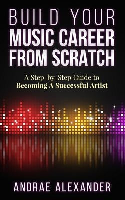 Build Your Music Career From Scratch: A Step By Step Guide to Becoming A Successful Artist by Alexander, Andrae