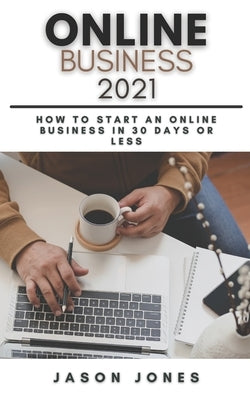 Online Business 2021: How to Start an Online Business in 30 Days or Less A Step-By-Step Guide to Run a 6 Figure Business by Jones, Jason