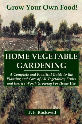 Home Vegetable Gardening: A Complete and Practical Guide to the Planting and Care of All Vegetables, Fruits and Berries Worth Growing For Home U by Rockwell, F. F.