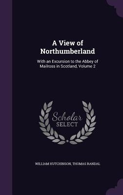 A View of Northumberland: With an Excursion to the Abbey of Mailross in Scotland, Volume 2 by Hutchinson, William