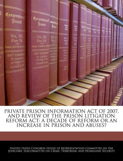 Private Prison Information Act of 2007, and Review of the Prison Litigation Reform ACT: A Decade of Reform or an Increase in Prison and Abuses? by United States Congress House of Represen