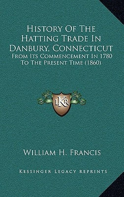 History Of The Hatting Trade In Danbury, Connecticut: From Its Commencement In 1780 To The Present Time (1860) by Francis, William H.