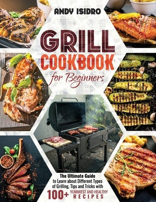 Grill Cookbook for Beginners: The Ultimate Guide to Learn about Different Types of Grilling, Tips and Tricks with 100+ Yummiest and Healthy Recipes by Isidro, Andy