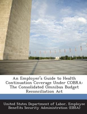 An Employer's Guide to Health Continuation Coverage Under Cobra: The Consolidated Omnibus Budget Reconciliation ACT by United States Department of Labor, Emplo