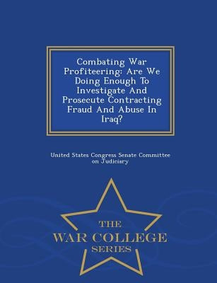 Combating War Profiteering: Are We Doing Enough to Investigate and Prosecute Contracting Fraud and Abuse in Iraq? - War College Series by United States Congress Senate Committee