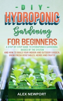 DIY Hydroponic Gardening for Beginners: A Step-By-Step Guide to Hydroponics Gardening, Basics of the System and How to Build Your Indoor and Outdoor G by Newport, Alex