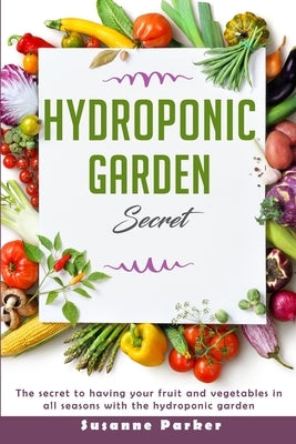 Hydroponic Garden Secret: The Secret to Having Your Fruit and Vegetables in All Seasons with the Hydroponic Garden. How to Grow Perfect Plants A by Parker, Susanne