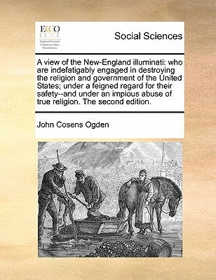 A View of the New-England Illuminati: Who Are Indefatigably Engaged in Destroying the Religion and Government of the United States; Under a Feigned Re by Ogden, John Cosens