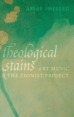 Theological Stains: Art Music and the Zionist Project by Shelleg, Assaf