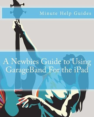 A Newbies Guide to Using GarageBand For the iPad by Minute Help Guides