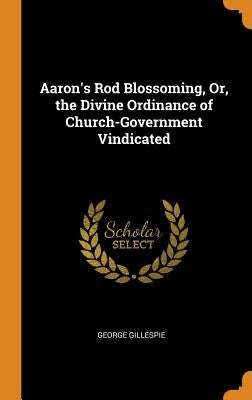 Aaron's Rod Blossoming, Or, the Divine Ordinance of Church-Government Vindicated by Gillespie, George