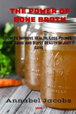 The Power of Bone Broth: How to Improve Health, Lose Pounds, Fight Aging and Boost Beauty In just 7 days by Jacobs, Annabel