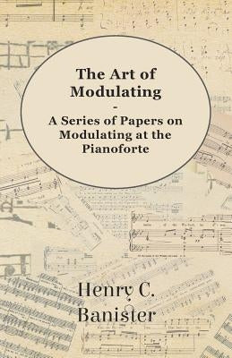 The Art of Modulating - A Series of Papers on Modulating at the Pianoforte by Banister, Henry C.