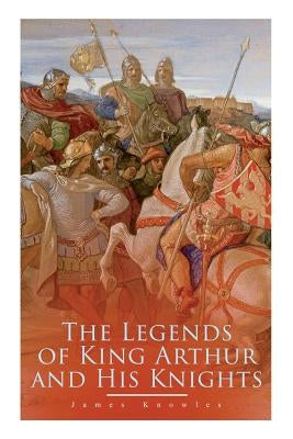 The Legends of King Arthur and His Knights: Collection of Tales & Myths about the Legendary British King by Knowles, James