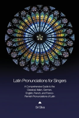 Latin Pronunciations for Singers: A Comprehensive Guide to the Classical, Italian, German, English, French, and Franco-Flemish Pronunciations of Latin by Silva, Sri