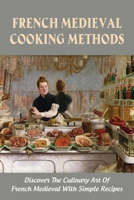 French Medieval Cooking Methods: Discover The Culinary Art Of French Medieval With Simple Recipes: French Medieval Cooking Guide by Mujalli, Kristy