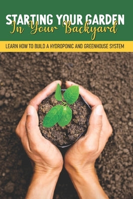 Starting Your Garden In Your Backyard: Learn How To Build A Hydroponic And Greenhouse System: Greenhouse Planting Guide by Stachurski, Paige