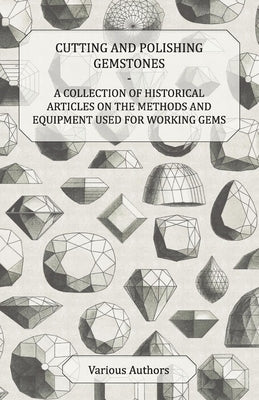 Cutting and Polishing Gemstones - A Collection of Historical Articles on the Methods and Equipment Used for Working Gems by Various