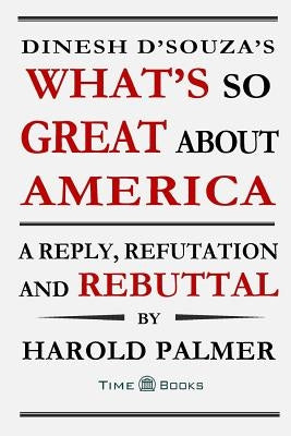 Dinesh D'Souza's What's So Great About America: A Reply, Refutation and Rebuttal by Palmer, Harold