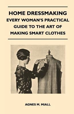 Home Dressmaking - Every Woman's Practical Guide to the Art of Making Smart Clothes by Miall, Agnes M.