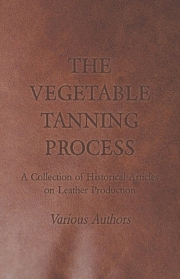 The Vegetable Tanning Process - A Collection of Historical Articles on Leather Production by Various