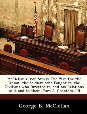 McClellan's Own Story: The War for the Union, the Soldiers Who Fought It, the Civilians Who Directed It, and His Relations to It and to Them: by McClellan, George B.