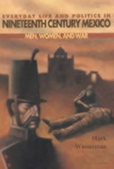 Everyday Life and Politics in Nineteenth Century Mexico: Men, Women, and War by Wasserman, Mark