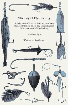 The Joy of Fly-Fishing - A Selection of Classic Articles on Casting Techniques, Flies, Fly Dressing and Other Aspects of Fly-Fishing (Angling Series) by Various