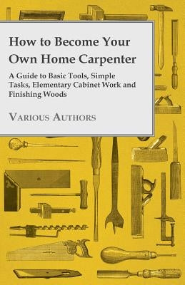 How to Become Your Own Home Carpenter - A Guide to Basic Tools, Simple Tasks, Elementary Cabinet Work and Finishing Woods by Various