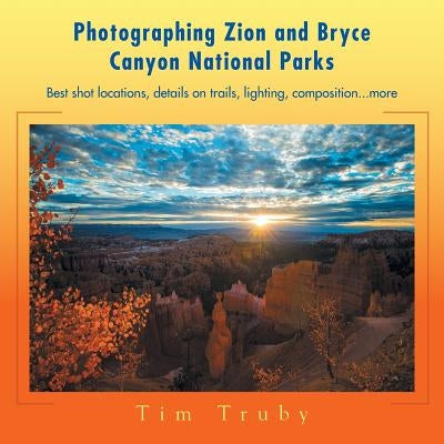 Photographing Zion and Bryce Canyon National Parks: Best shot locations, details on trails, lighting, composition...more. by Truby, Tim