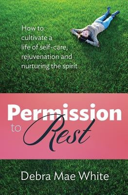 Permission to Rest: How to Cultivate Life of Self-Care, Rejuvination, and Nurturing the Spirit by White, Debra Mae