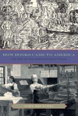 How Books Came to America: The Rise of the American Book Trade by Hruschka, John