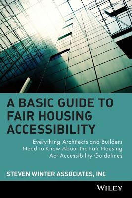 A Basic Guide to Fair Housing Accessibility: Everything Architects and Builders Need to Know about the Fair Housing ACT Accessibility by Steven Winter Associates Inc