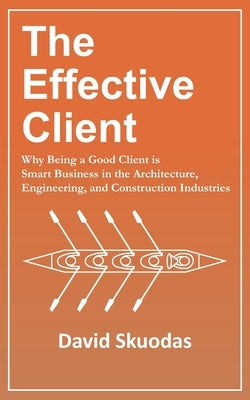 The Effective Client: Why Being a Good Client is Smart Business in the Architecture, Engineering, and Construction Industries by Skuodas, David