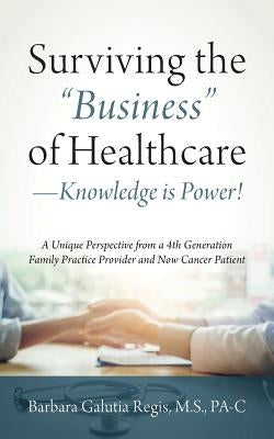 Surviving the Business of Healthcare - Knowledge is Power! A Unique Perspective from a 4th Generation Family Practice Provider and Now Cancer Patient by Regis M. S. Pa-C, Barbara Galutia