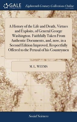 A History of the Life and Death, Virtues and Exploits, of General George Washington. Faithfully Taken From Authentic Documents, and, now, in a Second by Weems, M. L.