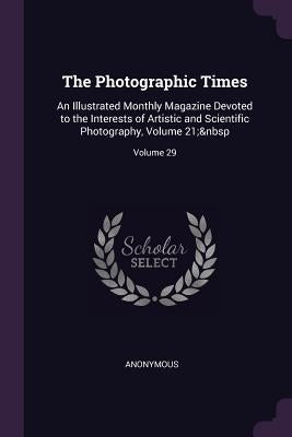 The Photographic Times: An Illustrated Monthly Magazine Devoted to the Interests of Artistic and Scientific Photography, Volume 21; Volume 29 by Anonymous