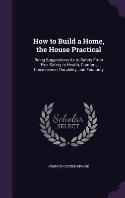 How to Build a Home, the House Practical: Being Suggestions As to Safety From Fire, Safety to Health, Comfort, Convenience, Durability, and Economy by Moore, Francis Cruger