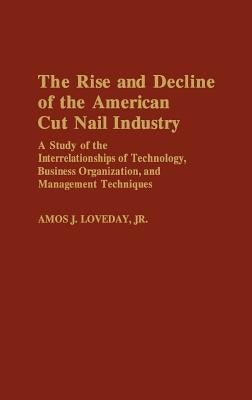 The Rise and Decline of the American Cut Nail Industry: A Study of the Interrelationships of Technology, Business Organization, and Management Techniq by Loveday, Amos