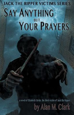 Say Anything but Your Prayers: A Novel of Elizabeth Stride, the Third Victim of Jack the Ripper by Clark, Alan M.