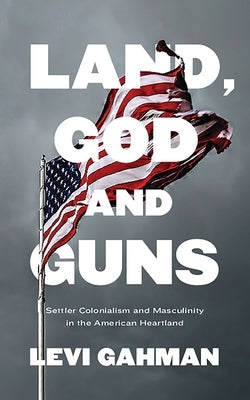 Land, God, and Guns: Settler Colonialism and Masculinity in the American Heartland by Gahman, Levi