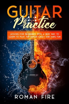 Guitar Practice: Lessons for Beginners with a New Way to Learn to Play the Guitar Easily and Have Fun by Fire, Roman