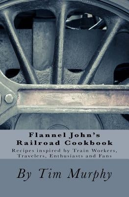 Flannel John's Railroad Cookbook: Recipes inspired by Train Workers, Travelers, Enthusiasts and Fans by Murphy, Tim