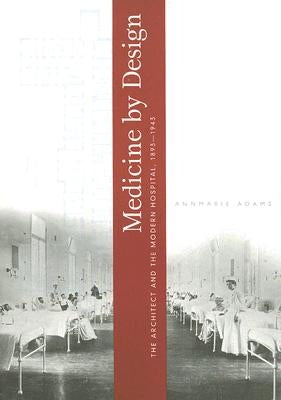 Medicine by Design: The Architect and the Modern Hospital, 1893-1943 by Adams, Annmarie