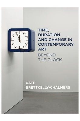 Time, Duration and Change in Contemporary Art: Beyond the Clock by Bretkelly-Chalmers, Kate